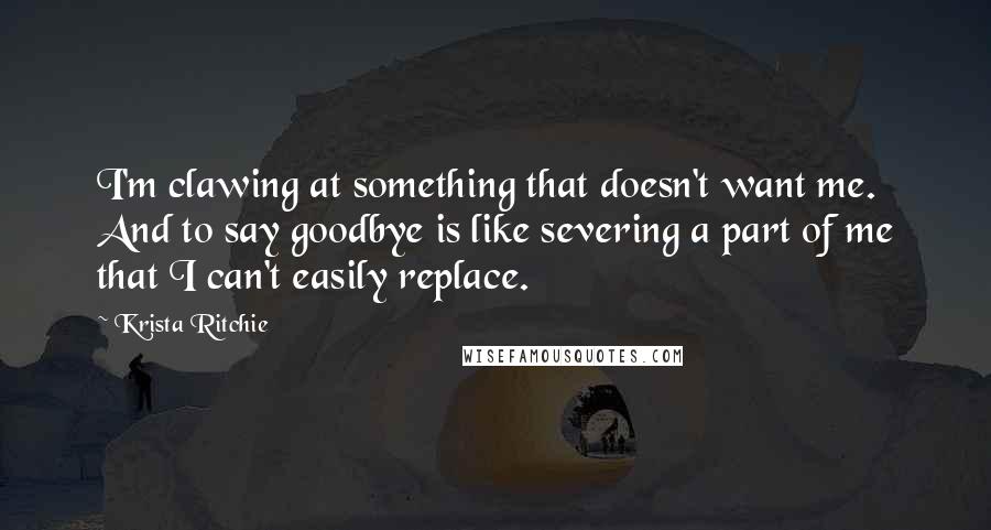 Krista Ritchie Quotes: I'm clawing at something that doesn't want me. And to say goodbye is like severing a part of me that I can't easily replace.