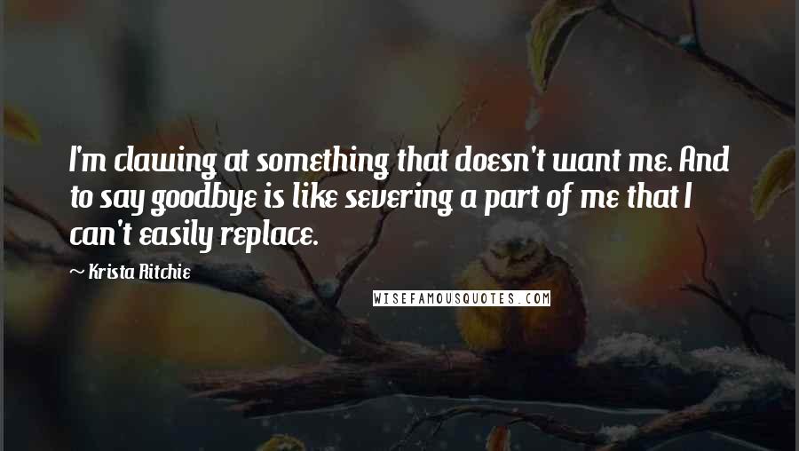 Krista Ritchie Quotes: I'm clawing at something that doesn't want me. And to say goodbye is like severing a part of me that I can't easily replace.