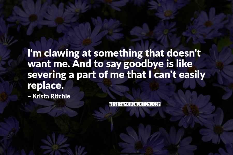 Krista Ritchie Quotes: I'm clawing at something that doesn't want me. And to say goodbye is like severing a part of me that I can't easily replace.