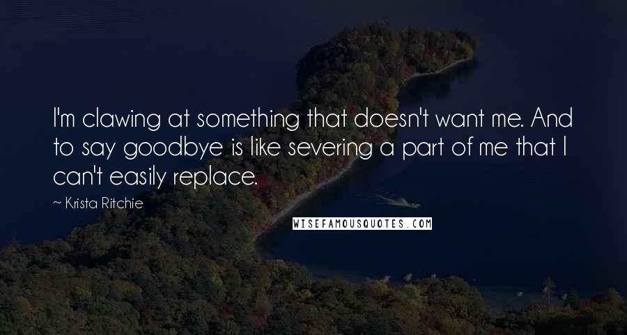 Krista Ritchie Quotes: I'm clawing at something that doesn't want me. And to say goodbye is like severing a part of me that I can't easily replace.