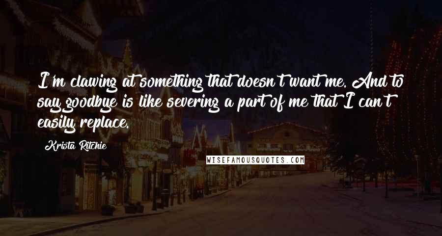 Krista Ritchie Quotes: I'm clawing at something that doesn't want me. And to say goodbye is like severing a part of me that I can't easily replace.