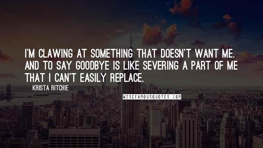 Krista Ritchie Quotes: I'm clawing at something that doesn't want me. And to say goodbye is like severing a part of me that I can't easily replace.