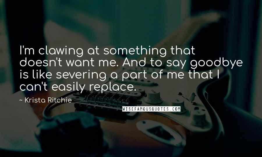 Krista Ritchie Quotes: I'm clawing at something that doesn't want me. And to say goodbye is like severing a part of me that I can't easily replace.