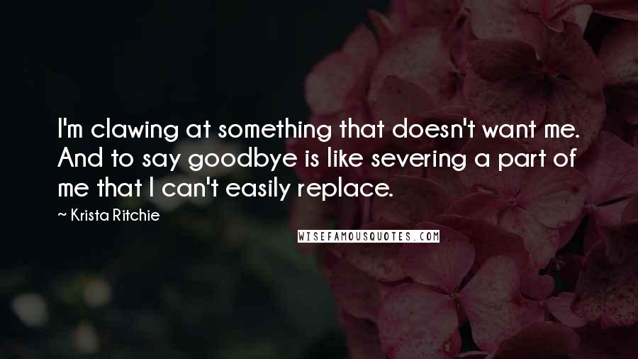 Krista Ritchie Quotes: I'm clawing at something that doesn't want me. And to say goodbye is like severing a part of me that I can't easily replace.