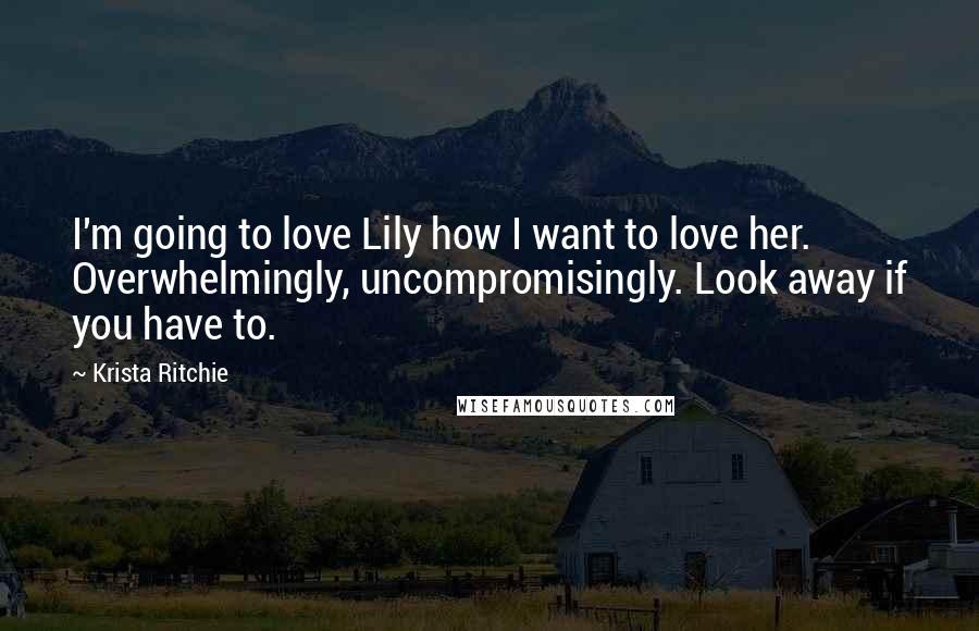 Krista Ritchie Quotes: I'm going to love Lily how I want to love her. Overwhelmingly, uncompromisingly. Look away if you have to.