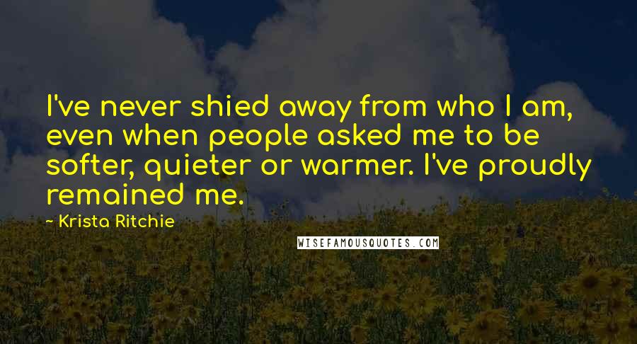 Krista Ritchie Quotes: I've never shied away from who I am, even when people asked me to be softer, quieter or warmer. I've proudly remained me.