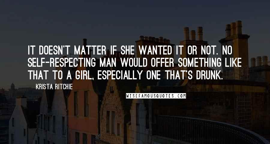 Krista Ritchie Quotes: It doesn't matter if she wanted it or not. No self-respecting man would offer something like that to a girl, especially one that's drunk.