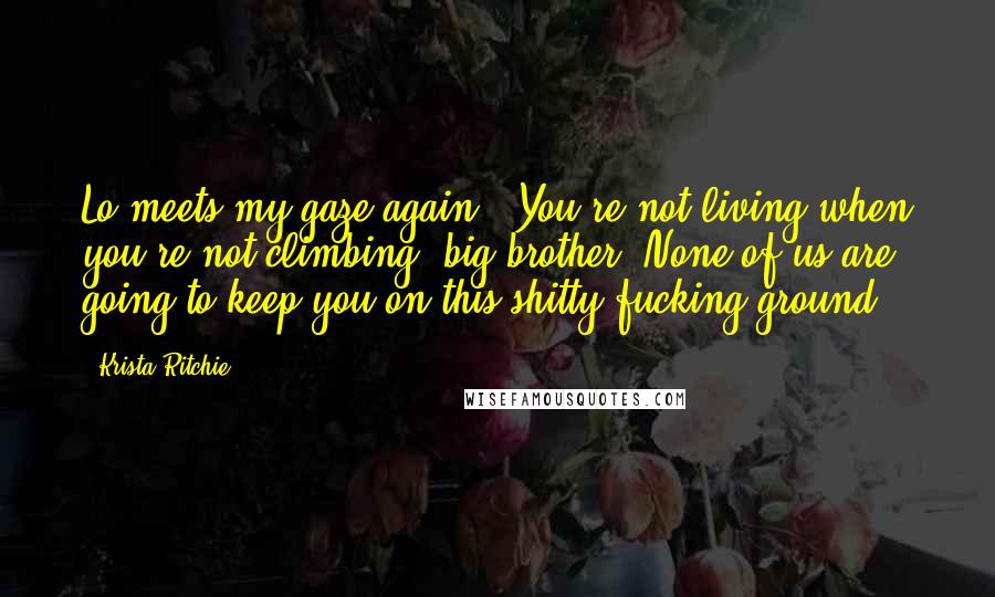 Krista Ritchie Quotes: Lo meets my gaze again. "You're not living when you're not climbing, big brother. None of us are going to keep you on this shitty fucking ground.