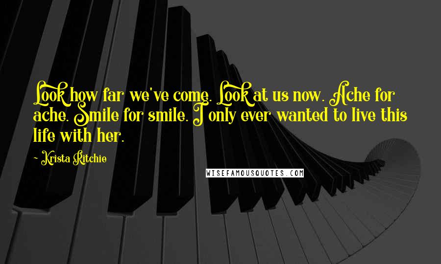 Krista Ritchie Quotes: Look how far we've come. Look at us now. Ache for ache. Smile for smile. I only ever wanted to live this life with her.