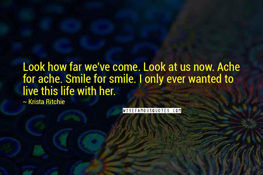 Krista Ritchie Quotes: Look how far we've come. Look at us now. Ache for ache. Smile for smile. I only ever wanted to live this life with her.