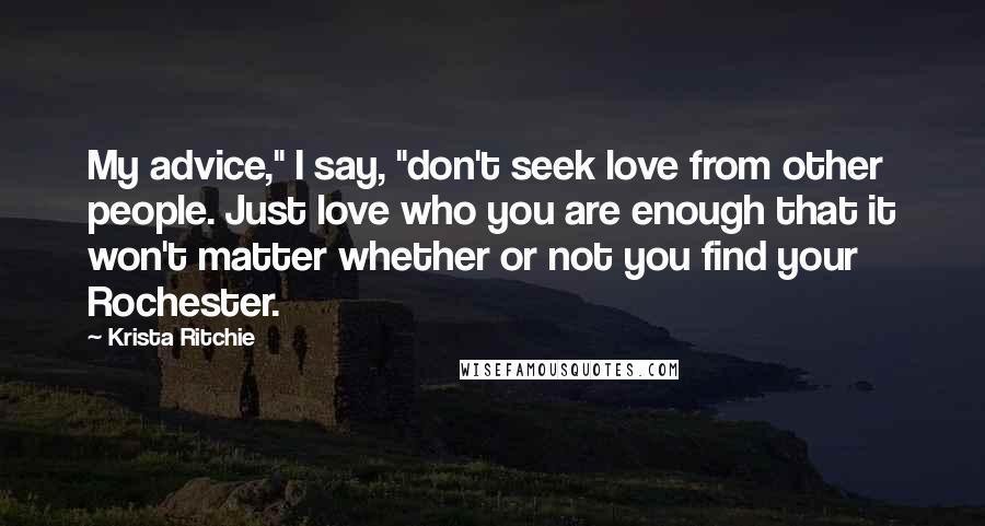 Krista Ritchie Quotes: My advice," I say, "don't seek love from other people. Just love who you are enough that it won't matter whether or not you find your Rochester.