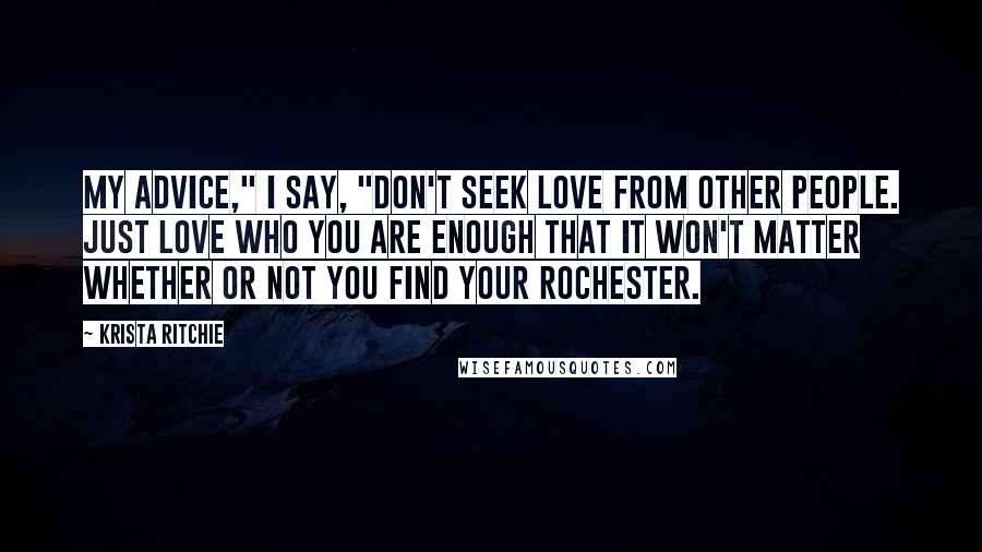 Krista Ritchie Quotes: My advice," I say, "don't seek love from other people. Just love who you are enough that it won't matter whether or not you find your Rochester.