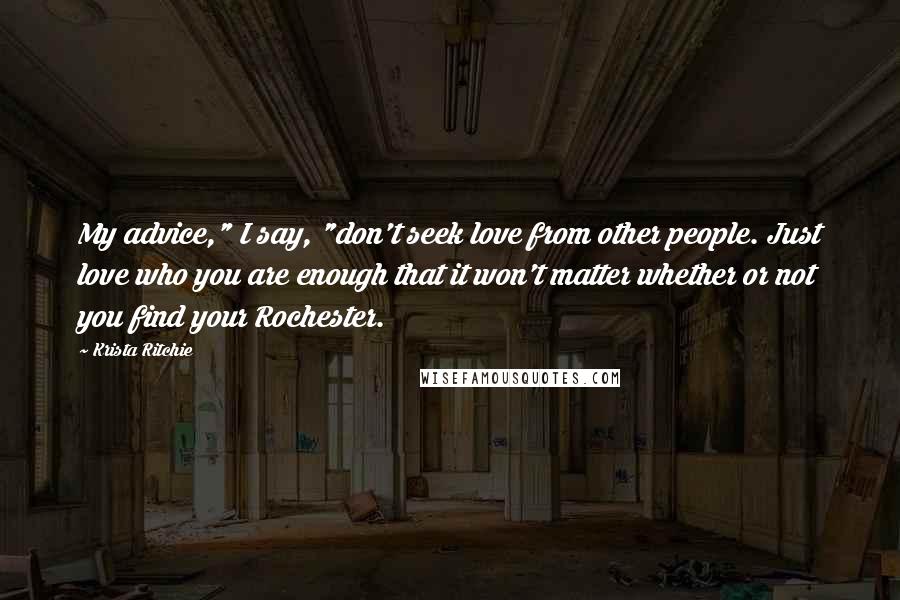 Krista Ritchie Quotes: My advice," I say, "don't seek love from other people. Just love who you are enough that it won't matter whether or not you find your Rochester.