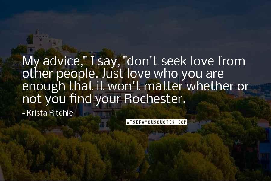 Krista Ritchie Quotes: My advice," I say, "don't seek love from other people. Just love who you are enough that it won't matter whether or not you find your Rochester.