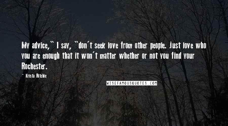 Krista Ritchie Quotes: My advice," I say, "don't seek love from other people. Just love who you are enough that it won't matter whether or not you find your Rochester.