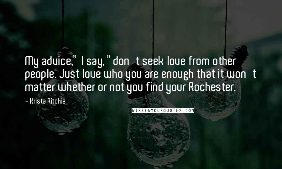 Krista Ritchie Quotes: My advice," I say, "don't seek love from other people. Just love who you are enough that it won't matter whether or not you find your Rochester.