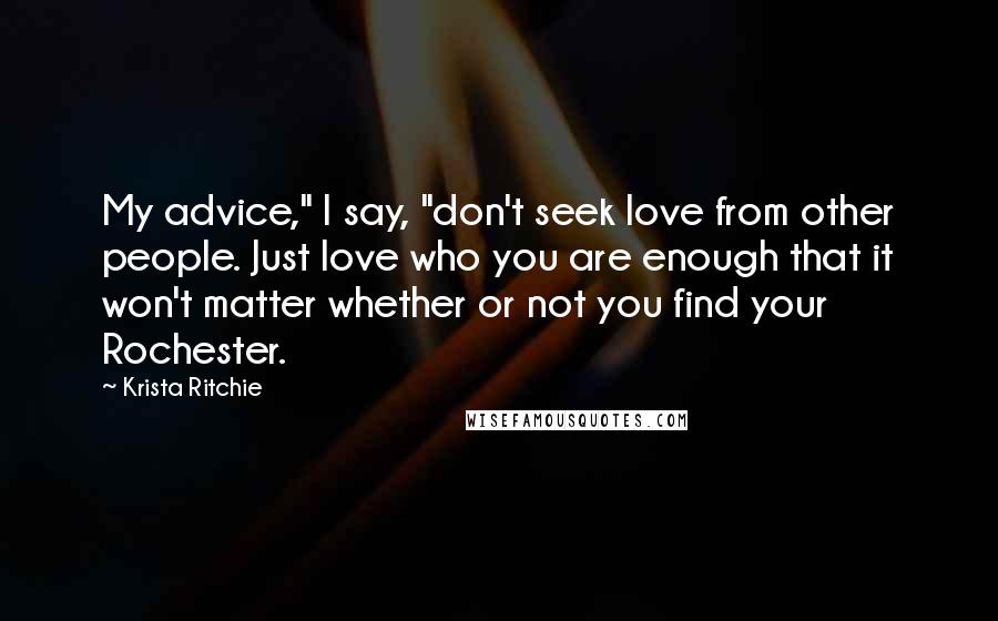 Krista Ritchie Quotes: My advice," I say, "don't seek love from other people. Just love who you are enough that it won't matter whether or not you find your Rochester.