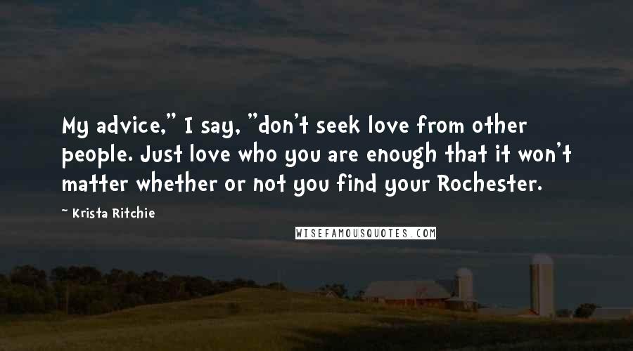 Krista Ritchie Quotes: My advice," I say, "don't seek love from other people. Just love who you are enough that it won't matter whether or not you find your Rochester.