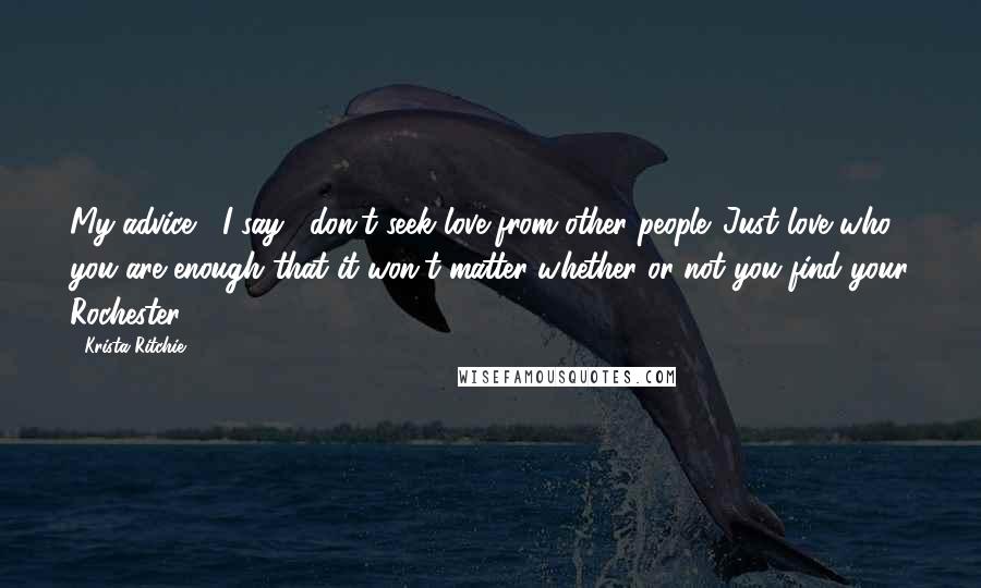 Krista Ritchie Quotes: My advice," I say, "don't seek love from other people. Just love who you are enough that it won't matter whether or not you find your Rochester.