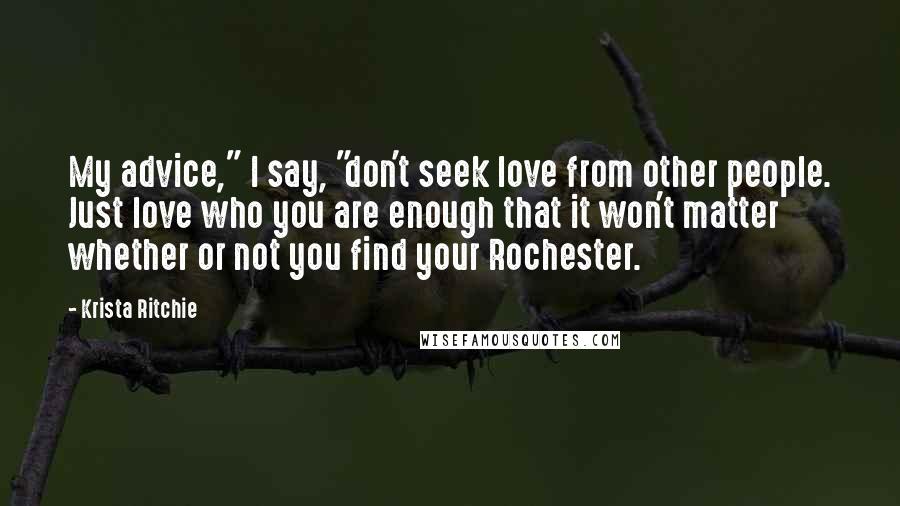 Krista Ritchie Quotes: My advice," I say, "don't seek love from other people. Just love who you are enough that it won't matter whether or not you find your Rochester.