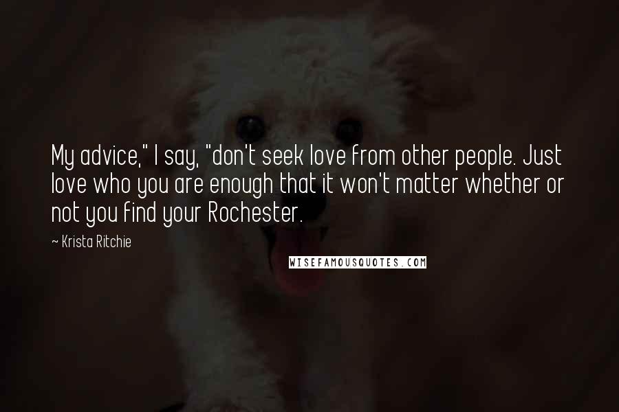 Krista Ritchie Quotes: My advice," I say, "don't seek love from other people. Just love who you are enough that it won't matter whether or not you find your Rochester.