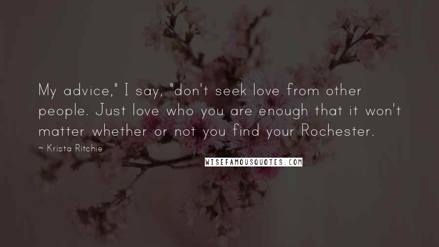 Krista Ritchie Quotes: My advice," I say, "don't seek love from other people. Just love who you are enough that it won't matter whether or not you find your Rochester.