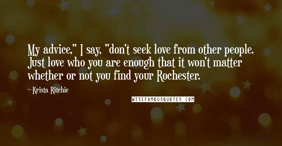 Krista Ritchie Quotes: My advice," I say, "don't seek love from other people. Just love who you are enough that it won't matter whether or not you find your Rochester.