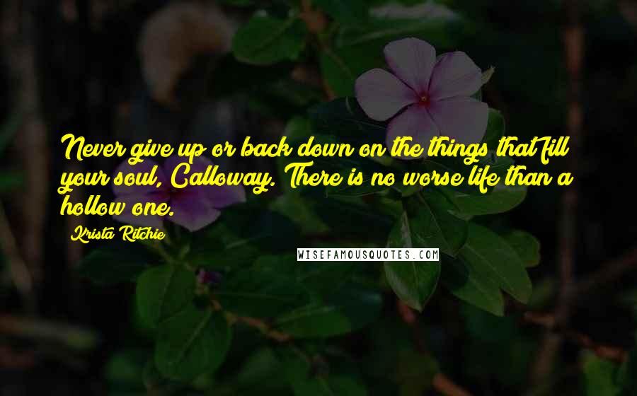 Krista Ritchie Quotes: Never give up or back down on the things that fill your soul, Calloway. There is no worse life than a hollow one.