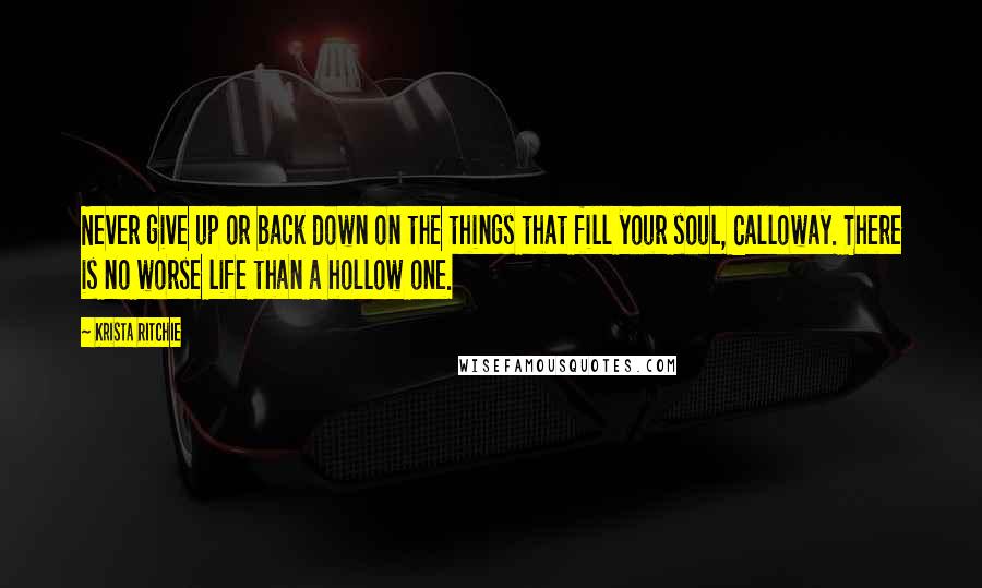 Krista Ritchie Quotes: Never give up or back down on the things that fill your soul, Calloway. There is no worse life than a hollow one.