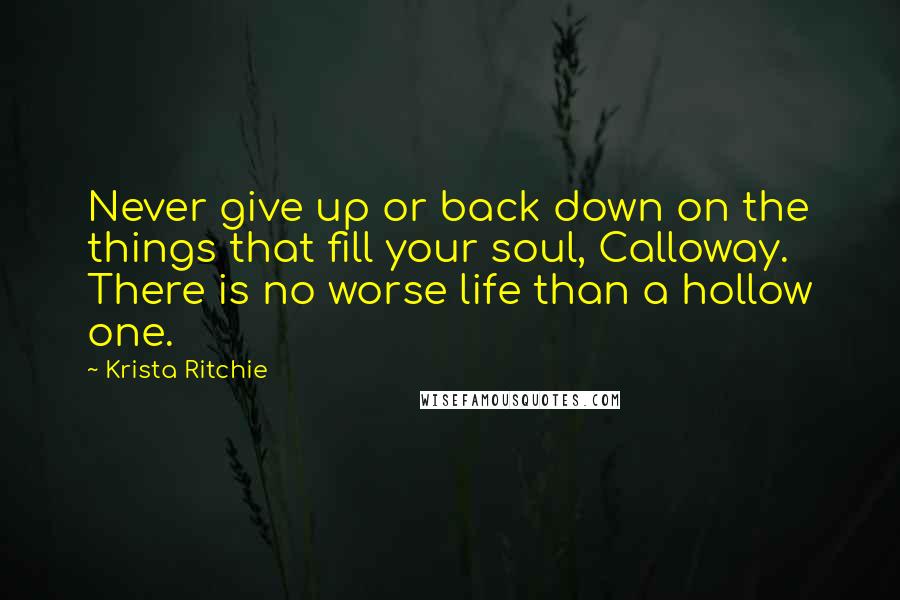 Krista Ritchie Quotes: Never give up or back down on the things that fill your soul, Calloway. There is no worse life than a hollow one.