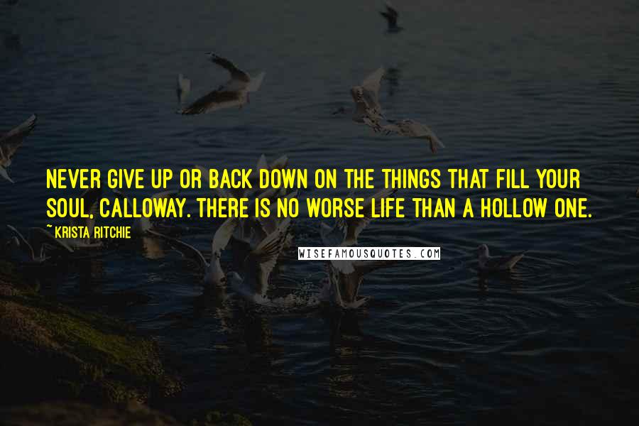 Krista Ritchie Quotes: Never give up or back down on the things that fill your soul, Calloway. There is no worse life than a hollow one.