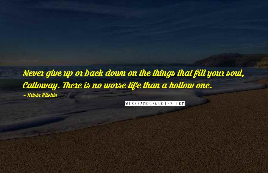 Krista Ritchie Quotes: Never give up or back down on the things that fill your soul, Calloway. There is no worse life than a hollow one.