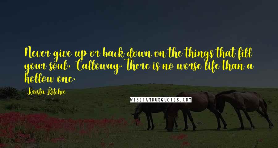 Krista Ritchie Quotes: Never give up or back down on the things that fill your soul, Calloway. There is no worse life than a hollow one.