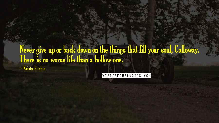 Krista Ritchie Quotes: Never give up or back down on the things that fill your soul, Calloway. There is no worse life than a hollow one.