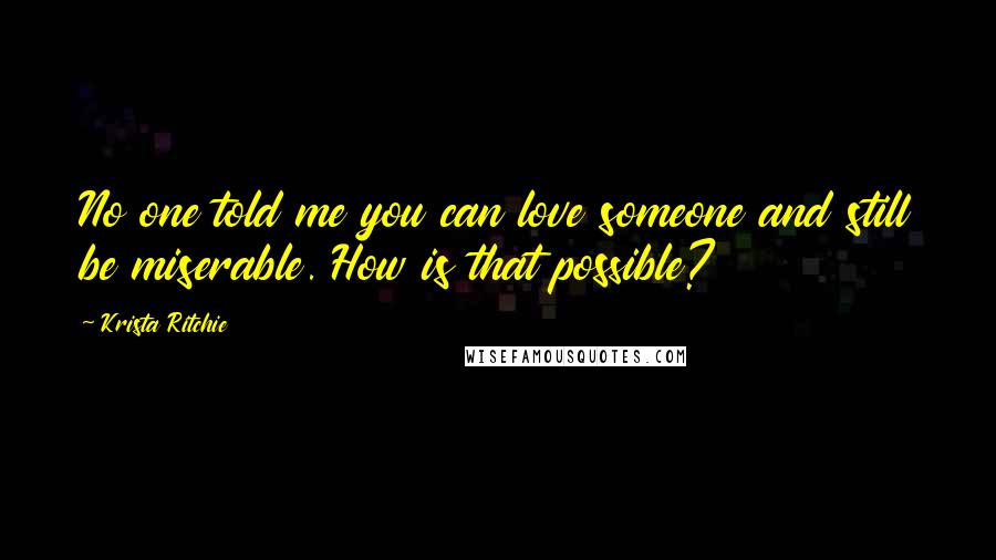 Krista Ritchie Quotes: No one told me you can love someone and still be miserable. How is that possible?