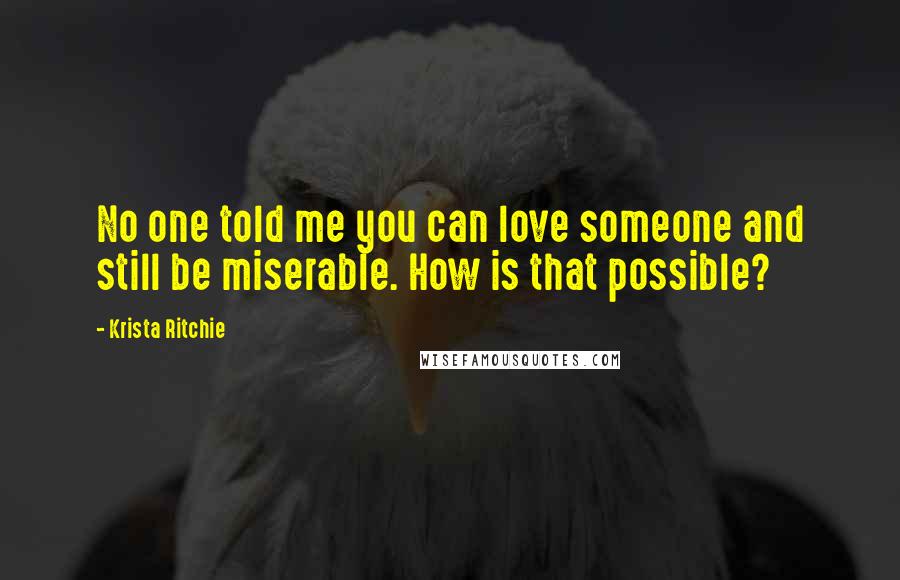 Krista Ritchie Quotes: No one told me you can love someone and still be miserable. How is that possible?