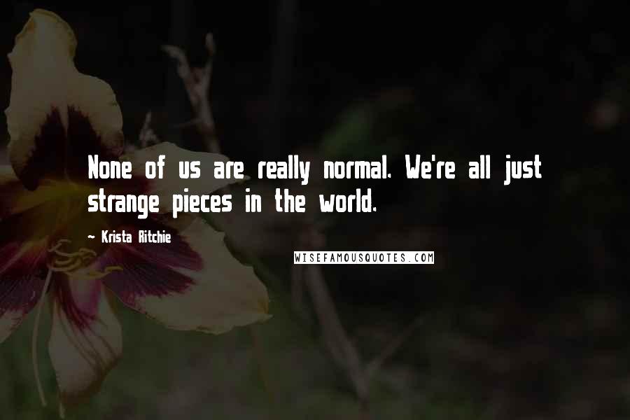 Krista Ritchie Quotes: None of us are really normal. We're all just strange pieces in the world.