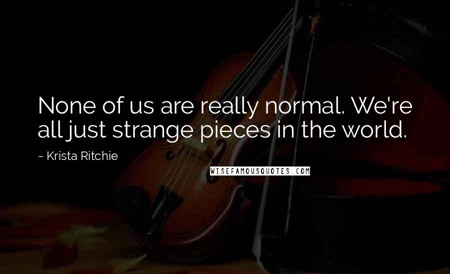 Krista Ritchie Quotes: None of us are really normal. We're all just strange pieces in the world.