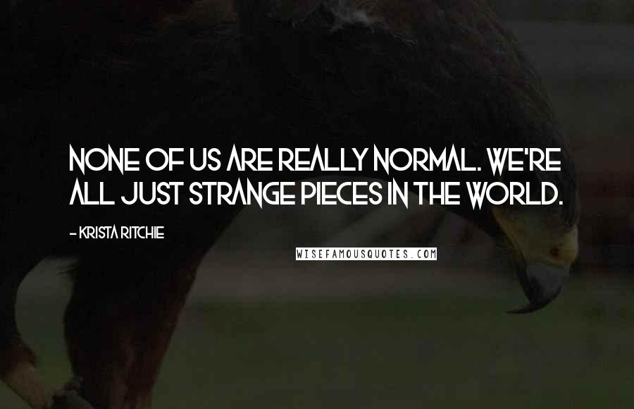 Krista Ritchie Quotes: None of us are really normal. We're all just strange pieces in the world.