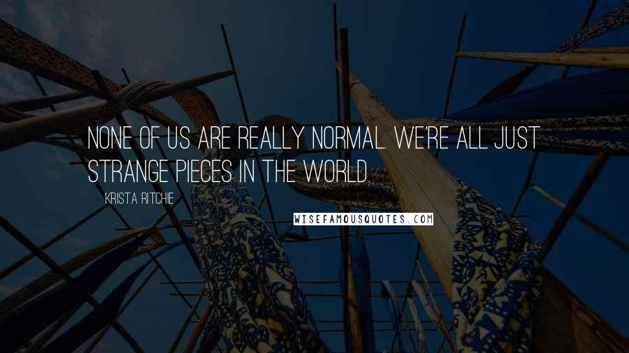 Krista Ritchie Quotes: None of us are really normal. We're all just strange pieces in the world.