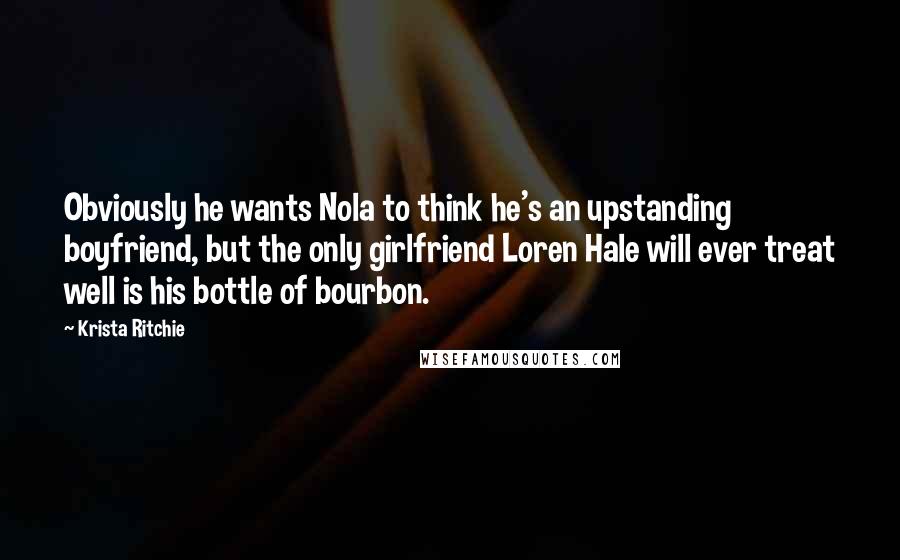 Krista Ritchie Quotes: Obviously he wants Nola to think he's an upstanding boyfriend, but the only girlfriend Loren Hale will ever treat well is his bottle of bourbon.