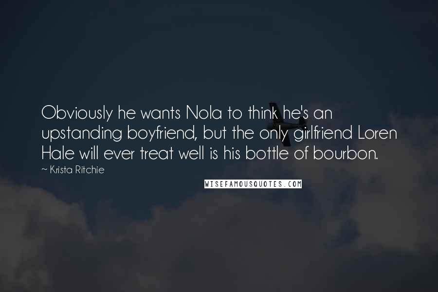 Krista Ritchie Quotes: Obviously he wants Nola to think he's an upstanding boyfriend, but the only girlfriend Loren Hale will ever treat well is his bottle of bourbon.