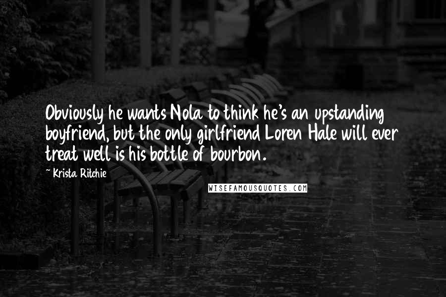 Krista Ritchie Quotes: Obviously he wants Nola to think he's an upstanding boyfriend, but the only girlfriend Loren Hale will ever treat well is his bottle of bourbon.