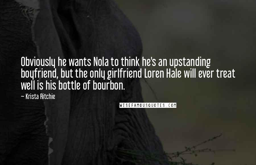 Krista Ritchie Quotes: Obviously he wants Nola to think he's an upstanding boyfriend, but the only girlfriend Loren Hale will ever treat well is his bottle of bourbon.