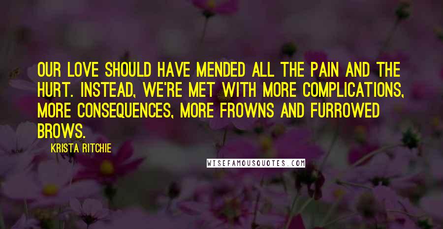 Krista Ritchie Quotes: Our love should have mended all the pain and the hurt. Instead, we're met with more complications, more consequences, more frowns and furrowed brows.