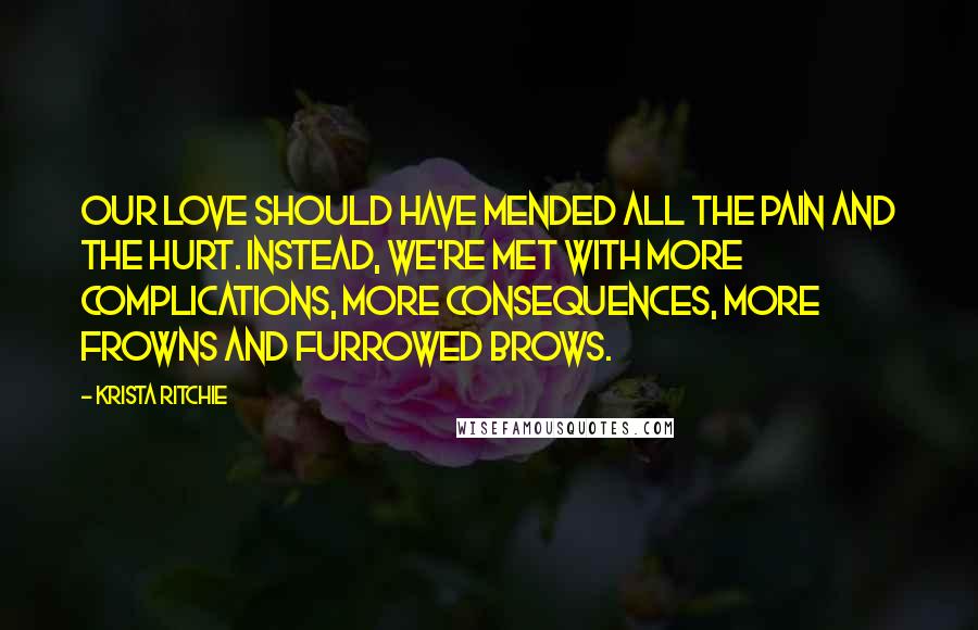 Krista Ritchie Quotes: Our love should have mended all the pain and the hurt. Instead, we're met with more complications, more consequences, more frowns and furrowed brows.