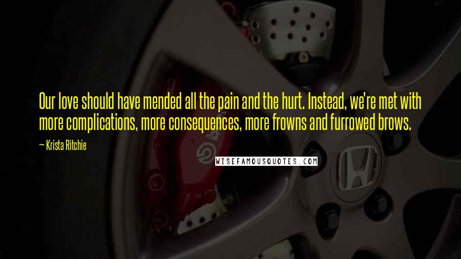 Krista Ritchie Quotes: Our love should have mended all the pain and the hurt. Instead, we're met with more complications, more consequences, more frowns and furrowed brows.