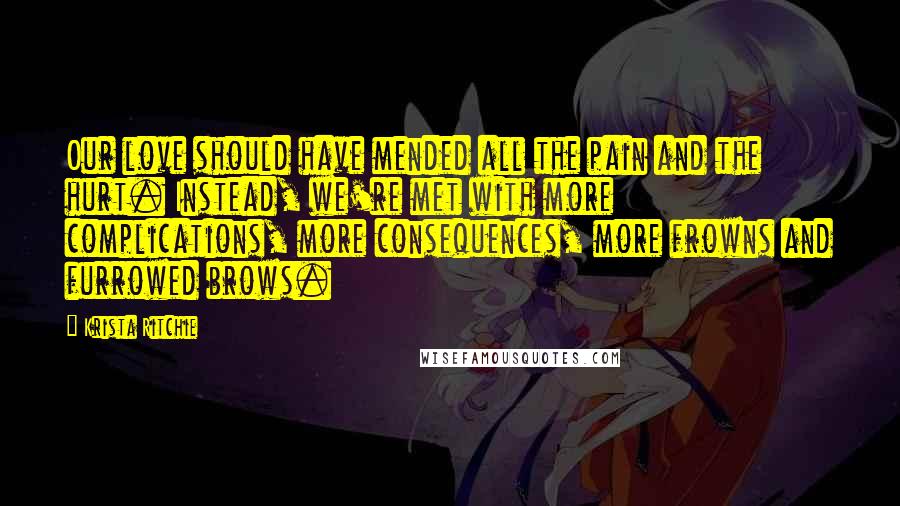 Krista Ritchie Quotes: Our love should have mended all the pain and the hurt. Instead, we're met with more complications, more consequences, more frowns and furrowed brows.