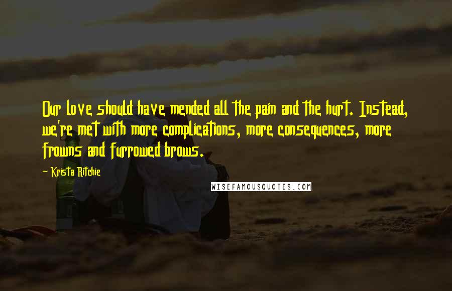 Krista Ritchie Quotes: Our love should have mended all the pain and the hurt. Instead, we're met with more complications, more consequences, more frowns and furrowed brows.