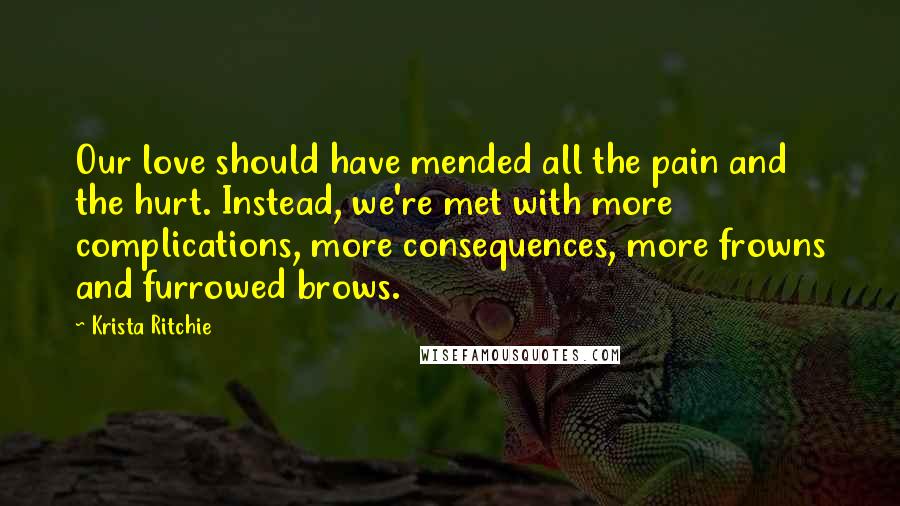 Krista Ritchie Quotes: Our love should have mended all the pain and the hurt. Instead, we're met with more complications, more consequences, more frowns and furrowed brows.
